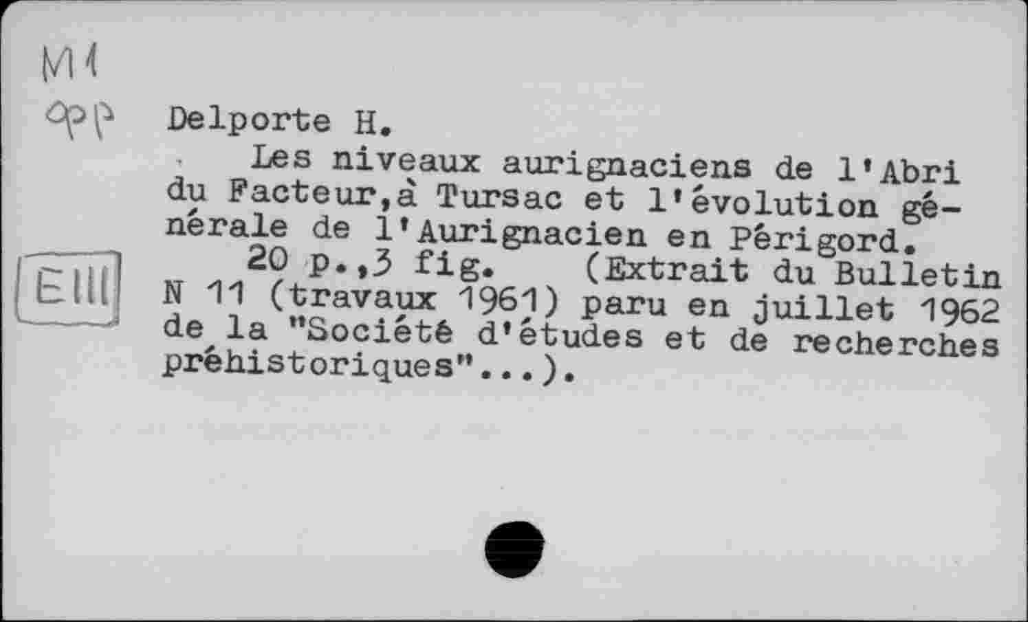 ﻿ЬМ
Elit
___—j
Delporte H.
Les niveaux aurignaciens de l’Abri du Facteur,à Tursac et l’évolution générale de 1*Aurignacien en Périgord.
20 p.,3 fig. (Extrait du Bulletin N 11 (travaux 1961) paru en juillet 1962 de la ’’Société d’études et de recherches préhistoriques’’... ).